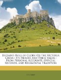 Britain s Roll of Glory: Or the Victoria Cross: Its Heroes and Their Valor: From Personal Accounts, Official Records, and Regimental Tradition